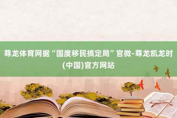 尊龙体育网据“国度移民搞定局”官微-尊龙凯龙时(中国)官方网站