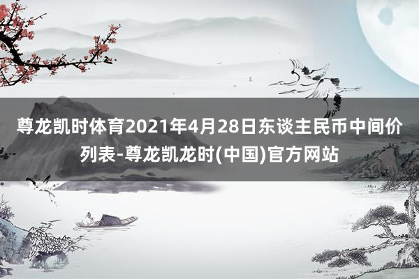 尊龙凯时体育2021年4月28日东谈主民币中间价列表-尊龙凯龙时(中国)官方网站