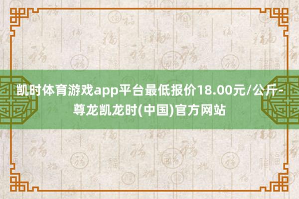 凯时体育游戏app平台最低报价18.00元/公斤-尊龙凯龙时(中国)官方网站