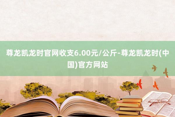 尊龙凯龙时官网收支6.00元/公斤-尊龙凯龙时(中国)官方网站